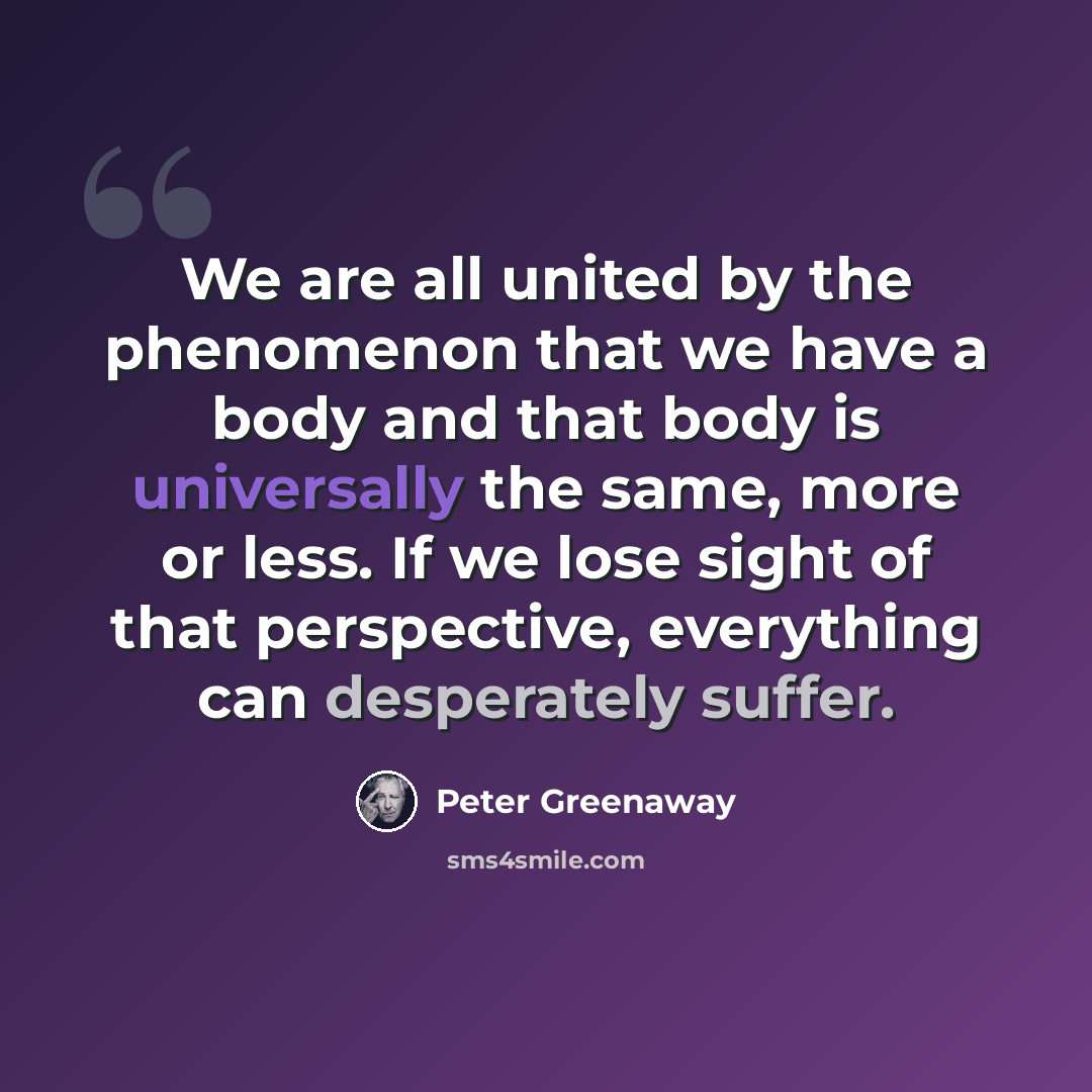 “We are all united by the phenomenon that we have a body and that body is universally the same, more or less. If we lose sight of that perspective, everything can desperately suffer.” quote by Peter Greenaway