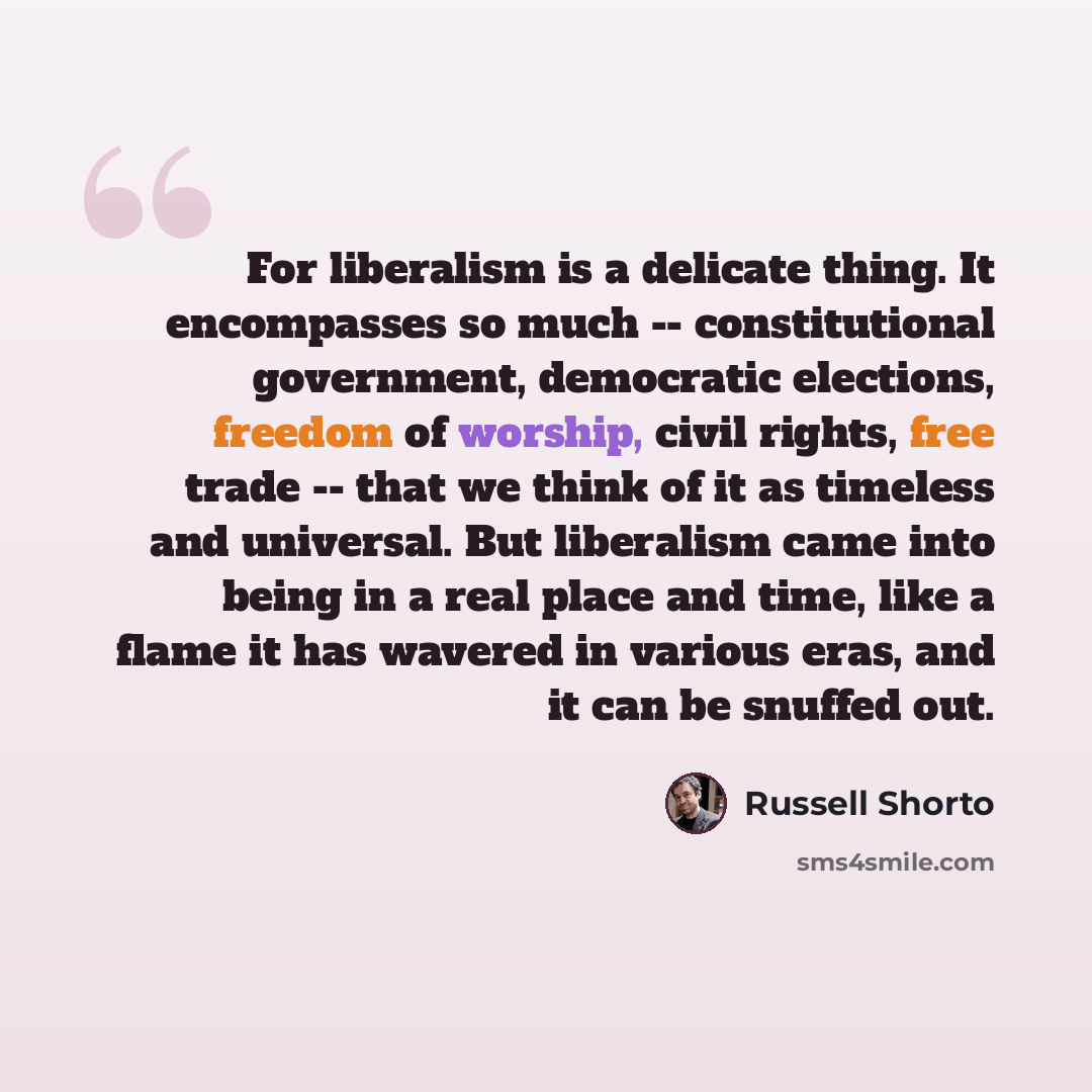 “For liberalism is a delicate thing. It encompasses so much -- constitutional government, democratic elections, freedom of worship, civil rights, free trade -- that we think of it as timeless and universal. But liberalism came into being in a real place and time, like a flame it has wavered in…” quote by Russell Shorto