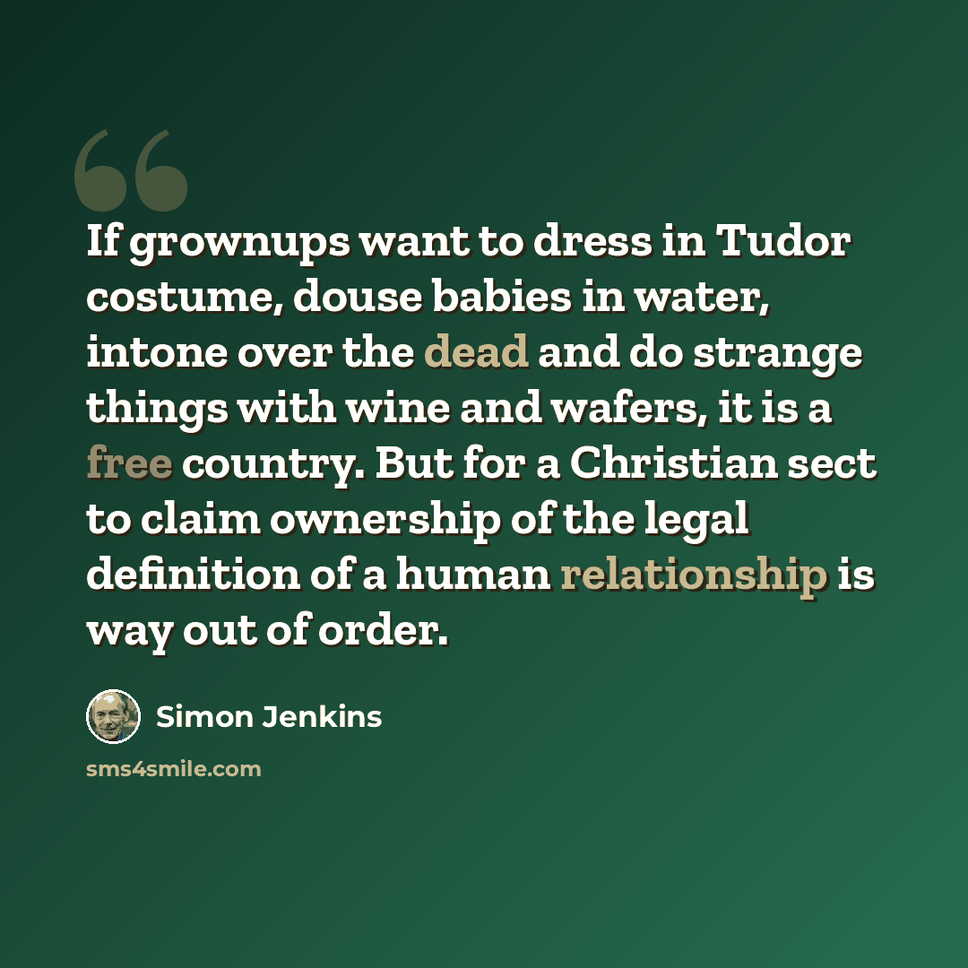 “If grownups want to dress in Tudor costume, douse babies in water, intone over the dead and do strange things with wine and wafers, it is a free country. But for a Christian sect to claim ownership of the legal definition of a human relationship is way out of order.” quote by Simon Jenkins
