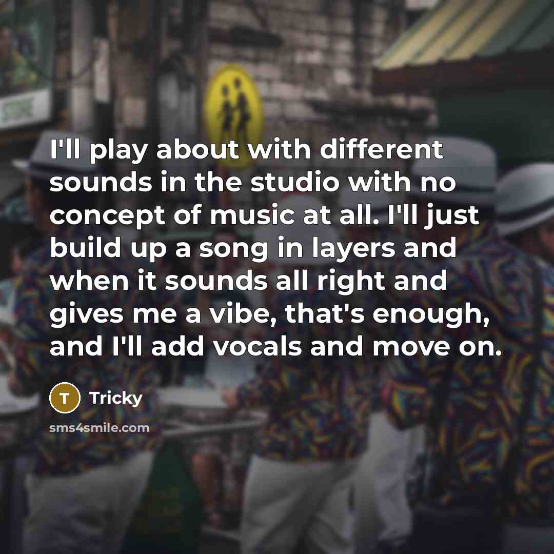 “I'll play about with different sounds in the studio with no concept of music at all. I'll just build up a song in layers and when it sounds all right and gives me a vibe, that's enough, and I'll add vocals and move on.” quote by Tricky