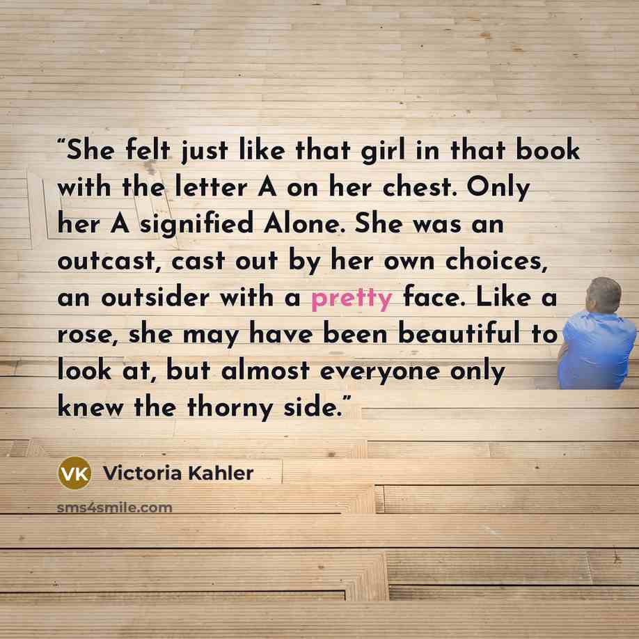 “She felt just like that girl in that book with the letter A on her chest. Only her A signified Alone. She was an outcast, cast out by her own choices, an outsider with a pretty face. Like a rose, she may have been beautiful to look at, but almost everyone only knew the thorny side.” quote by Victoria Kahler