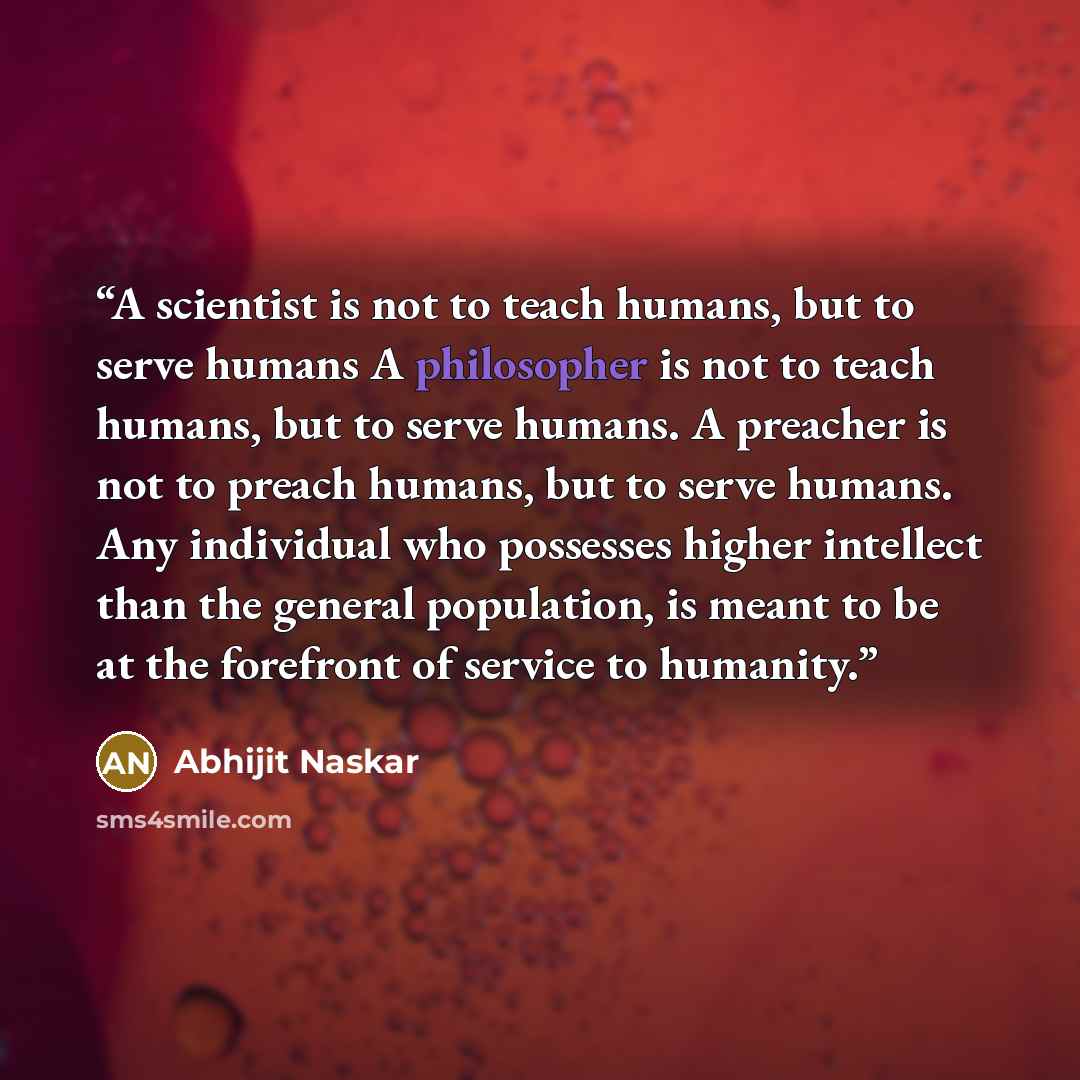 “A scientist is not to teach humans, but to serve humans A philosopher is not to teach humans, but to serve humans. A preacher is not to preach humans, but to serve humans. Any individual who possesses higher intellect than the general population, is meant to be at the forefront of service to…” quote by Abhijit Naskar