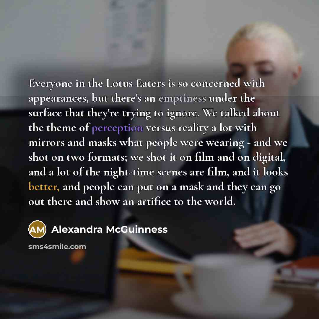 “Everyone in the Lotus Eaters is so concerned with appearances, but there's an emptiness under the surface that they're trying to ignore. We talked about the theme of perception versus reality a lot with mirrors and masks what people were wearing - and we shot on two formats; we shot it on film and…” quote by Alexandra McGuinness