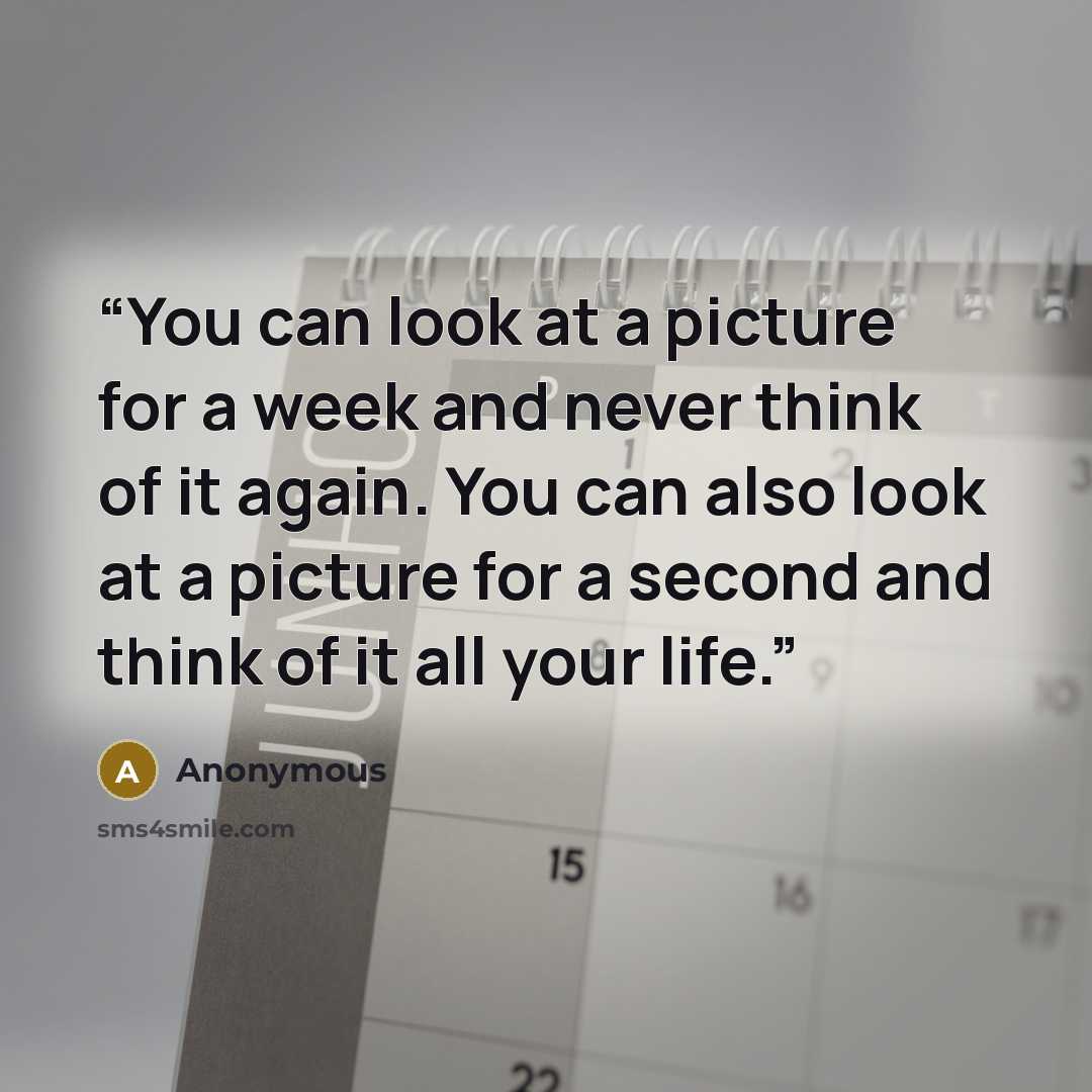 “You can look at a picture for a week and never think of it again. You can also look at a picture for a second and think of it all your life.” quote by Anonymous