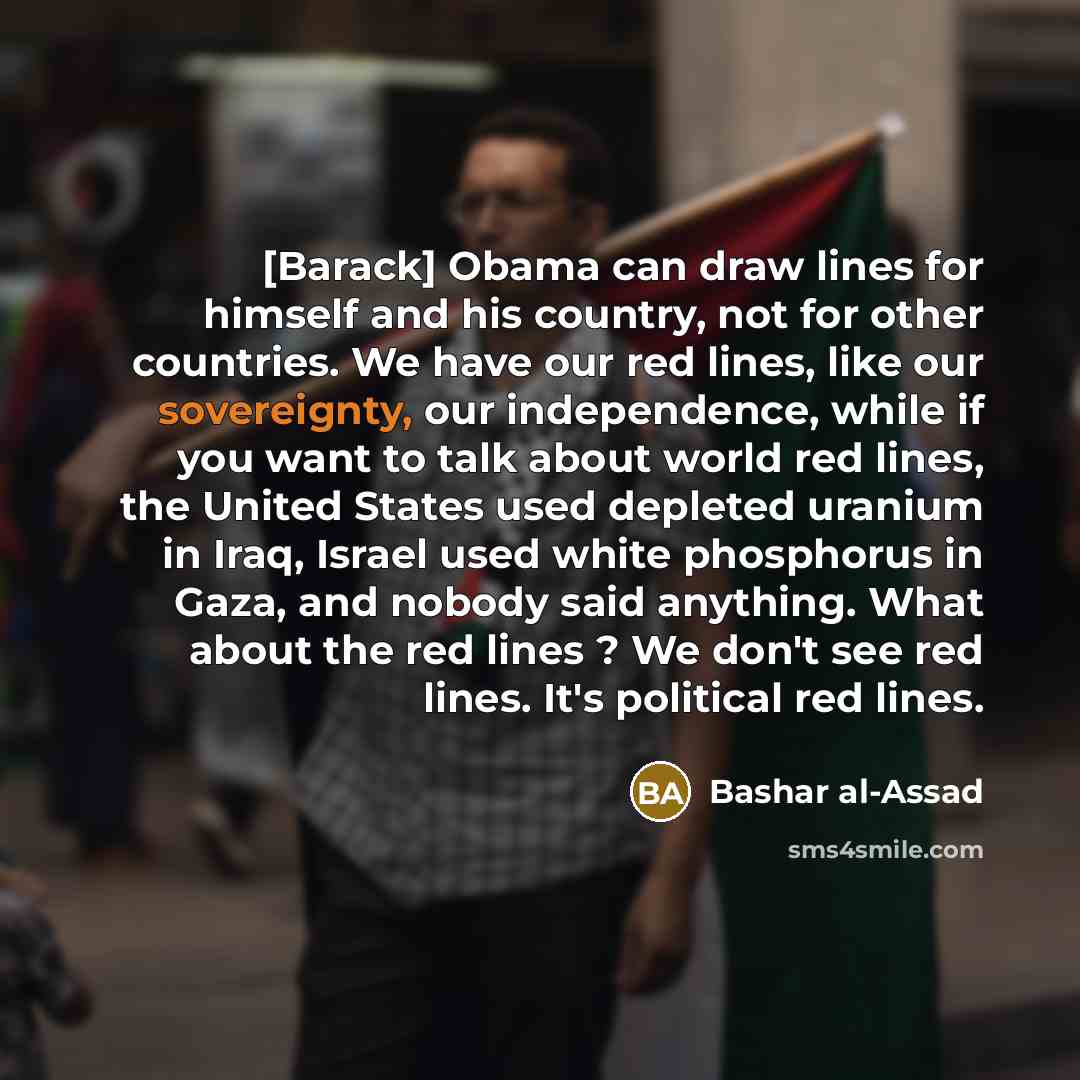 “[Barack] Obama can draw lines for himself and his country, not for other countries. We have our red lines, like our sovereignty, our independence, while if you want to talk about world red lines, the United States used depleted uranium in Iraq, Israel used white phosphorus in Gaza, and nobody said…” quote by Bashar al-Assad