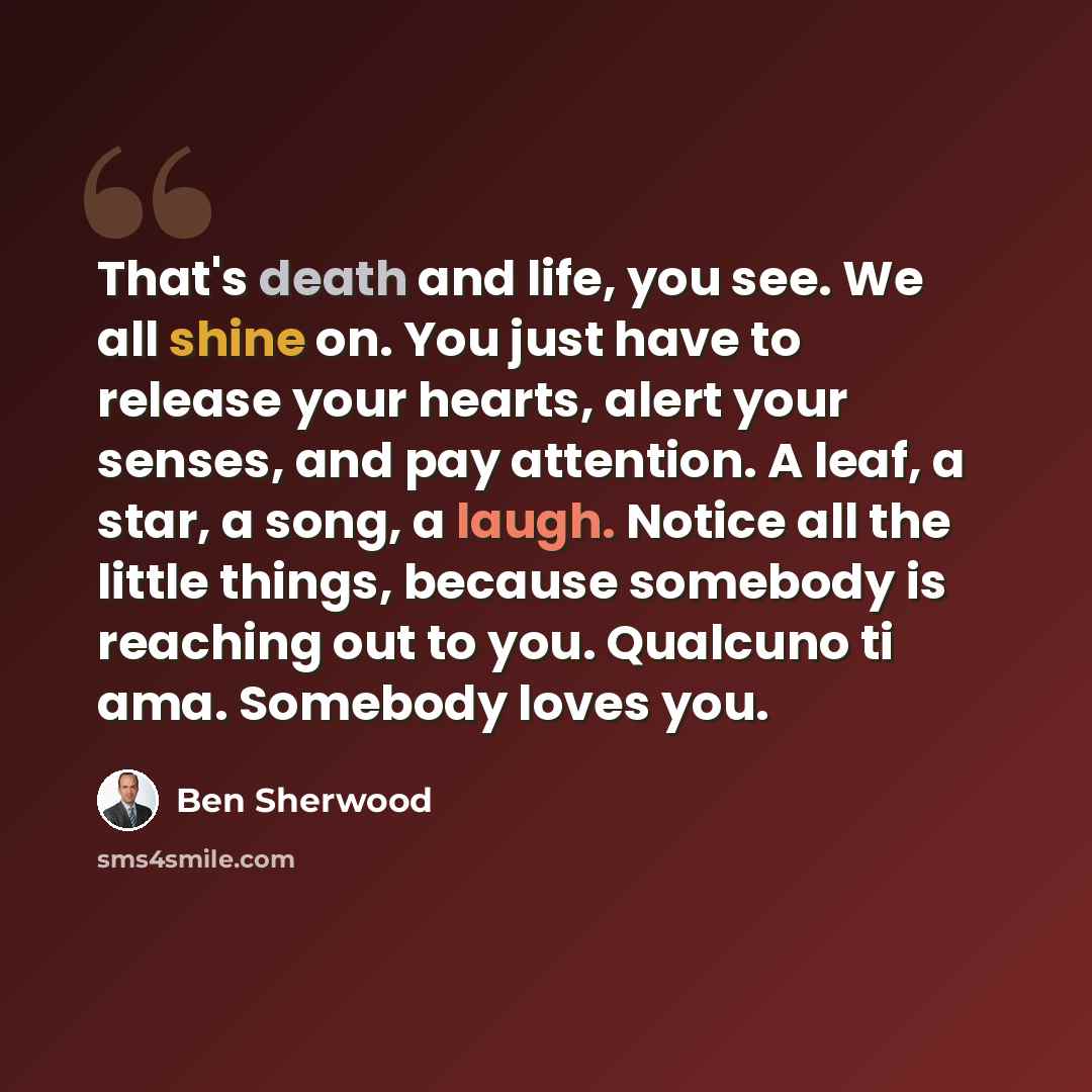 “That's death and life, you see. We all shine on. You just have to release your hearts, alert your senses, and pay attention. A leaf, a star, a song, a laugh. Notice all the little things, because somebody is reaching out to you. Qualcuno ti ama. Somebody loves you.” quote by Ben Sherwood