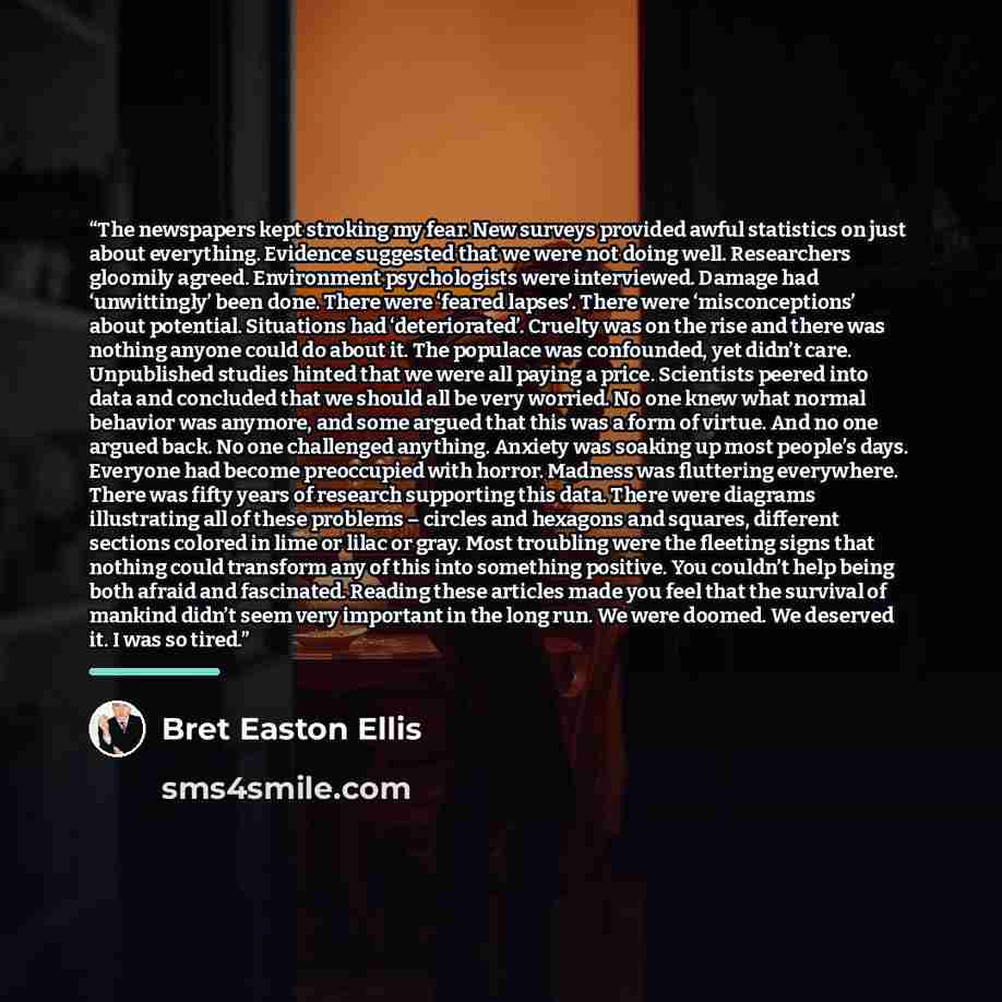 “The newspapers kept stroking my fear. New surveys provided awful statistics on just about everything. Evidence suggested that we were not doing well. Researchers gloomily agreed. Environment psychologists were interviewed. Damage had ‘unwittingly’ been done. There were ‘feared lapses’. There were…” quote by Bret Easton Ellis