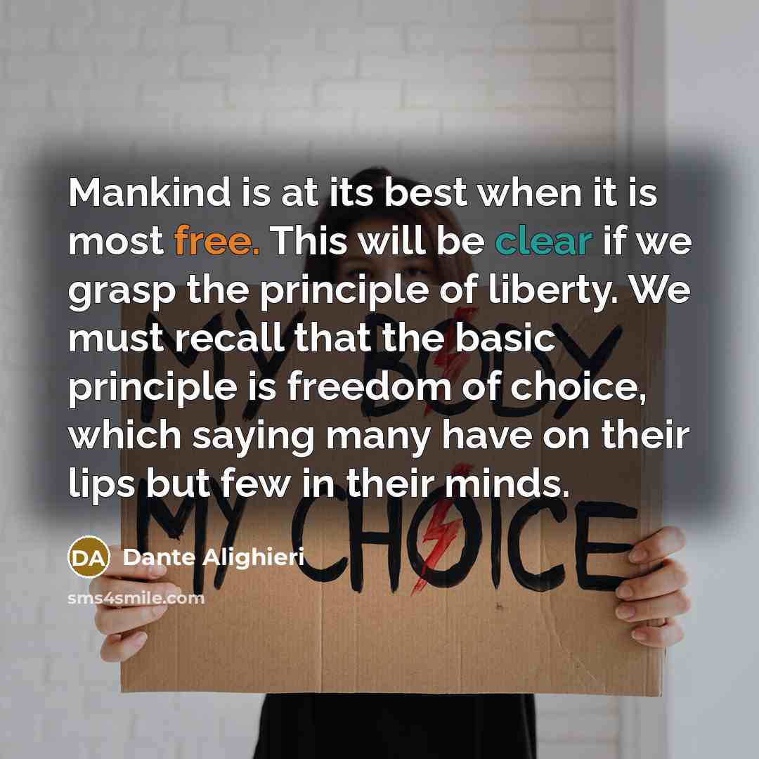 “Mankind is at its best when it is most free. This will be clear if we grasp the principle of liberty. We must recall that the basic principle is freedom of choice, which saying many have on their lips but few in their minds.” quote by Dante Alighieri