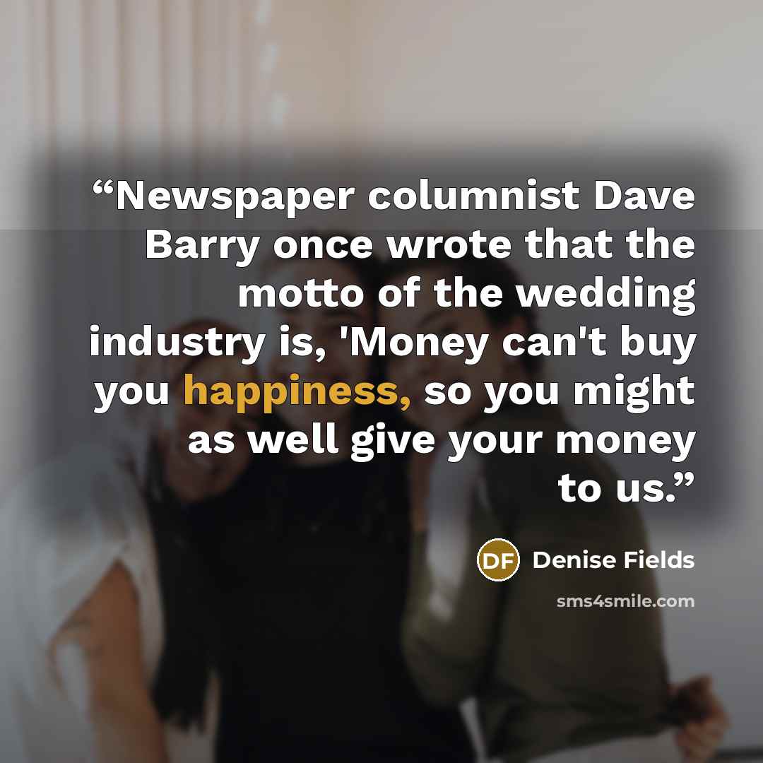 “Newspaper columnist Dave Barry once wrote that the motto of the wedding industry is, 'Money can't buy you happiness, so you might as well give your money to us.” quote by Denise Fields