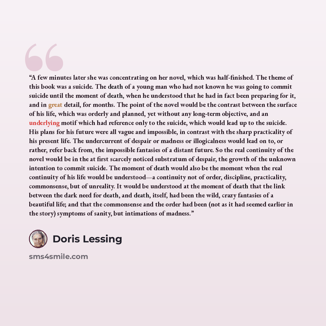 “A few minutes later she was concentrating on her novel, which was half-finished. The theme of this book was a suicide. The death of a young man who had not known he was going to commit suicide until the moment of death, when he understood that he had in fact been preparing for it, and in great…” quote by Doris Lessing