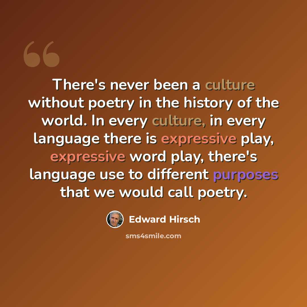 “There's never been a culture without poetry in the history of the world. In every culture, in every language there is expressive play, expressive word play, there's language use to different purposes that we would call poetry.” quote by Edward Hirsch