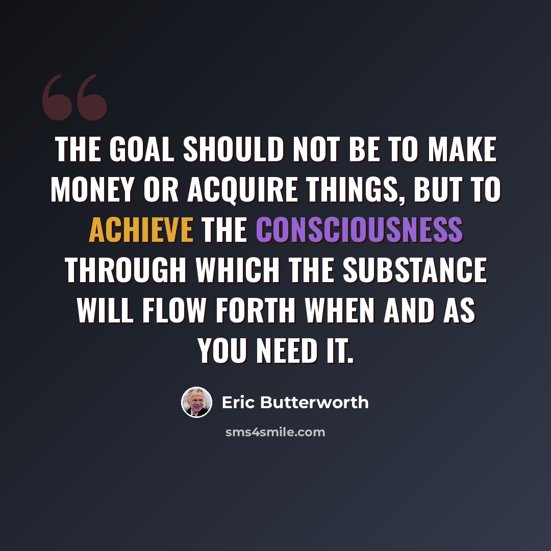 “The goal should not be to make money or acquire things, but to achieve the consciousness through which the substance will flow forth when and as you need it.” quote by Eric Butterworth