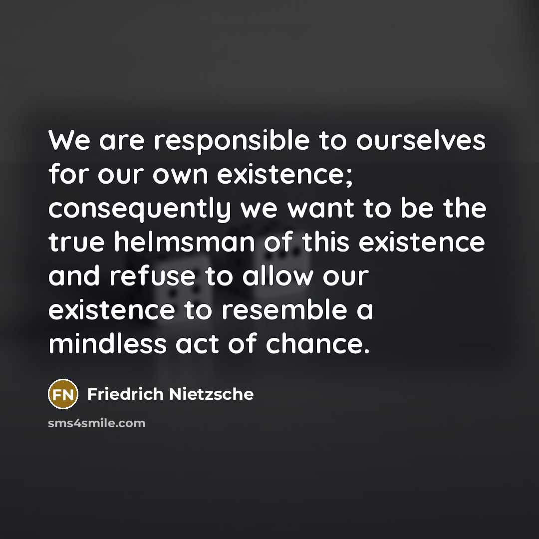 “We are responsible to ourselves for our own existence; consequently we want to be the true helmsman of this existence and refuse to allow our existence to resemble a mindless act of chance.” quote by Friedrich Nietzsche