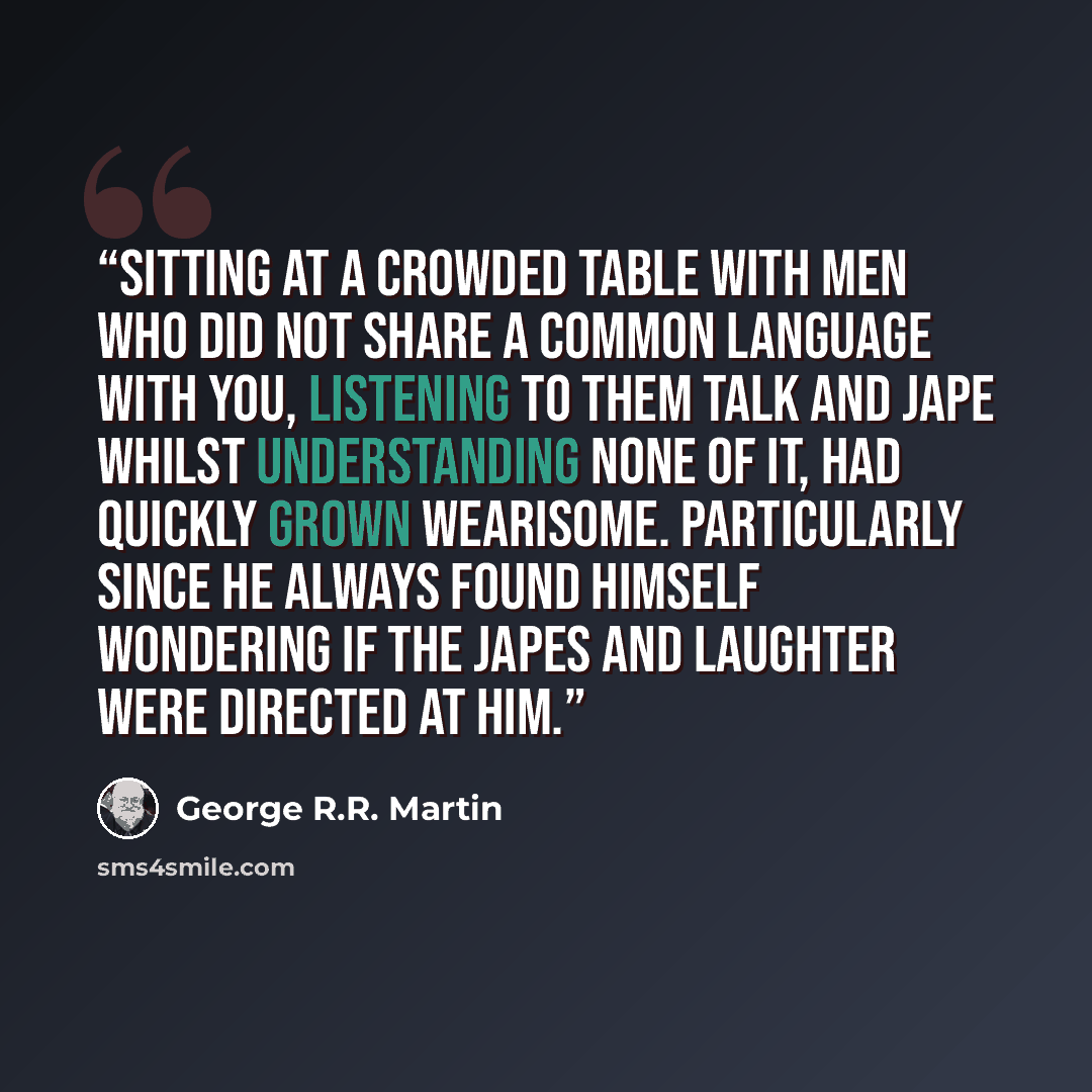 “Sitting at a crowded table with men who did not share a common language with you, listening to them talk and jape whilst understanding none of it, had quickly grown wearisome. Particularly since he always found himself wondering if the japes and laughter were directed at him.” quote by George R.R. Martin