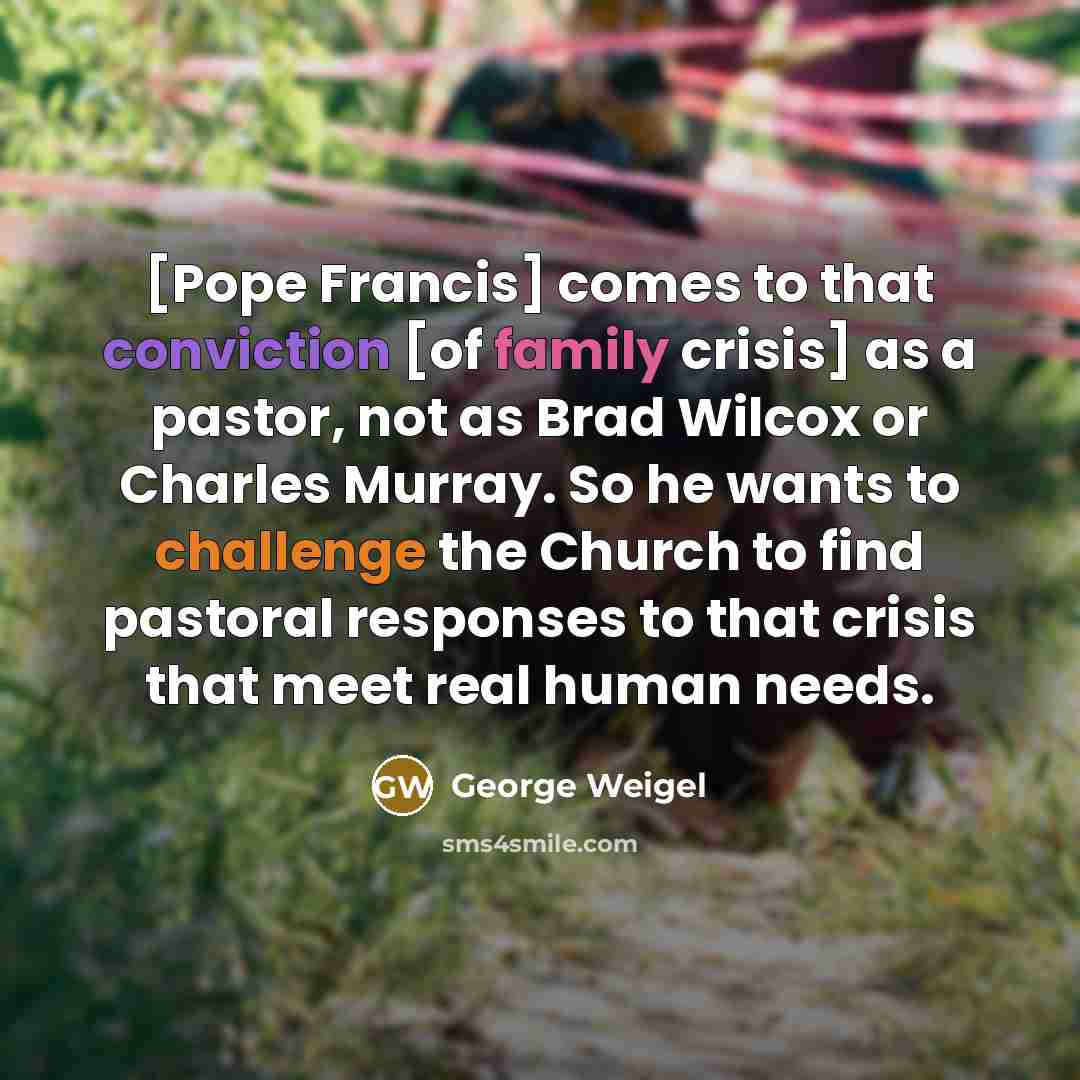 “[Pope Francis] comes to that conviction [of family crisis] as a pastor, not as Brad Wilcox or Charles Murray. So he wants to challenge the Church to find pastoral responses to that crisis that meet real human needs.” quote by George Weigel