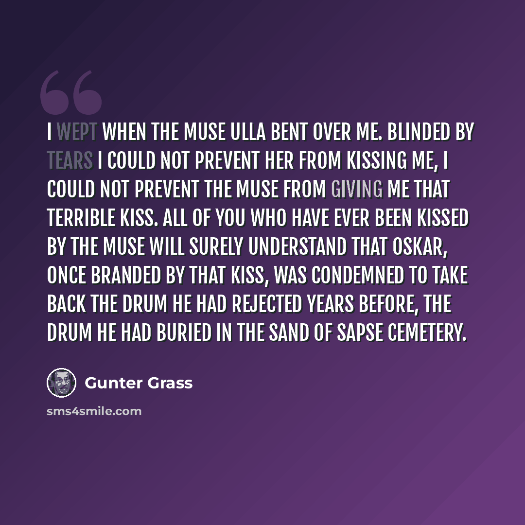 “I wept when the muse Ulla bent over me. Blinded by tears I could not prevent her from kissing me, I could not prevent the Muse from giving me that terrible kiss. All of you who have ever been kissed by the Muse will surely understand that Oskar, once branded by that kiss, was condemned to take…” quote by Gunter Grass