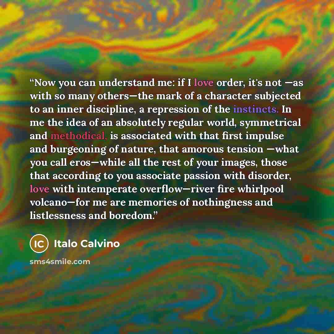 “Now you can understand me: if I love order, it's not —as with so many others—the mark of a character subjected to an inner discipline, a repression of the instincts. In me the idea of an absolutely regular world, symmetrical and methodical, is associated with that first impulse and burgeoning of…” quote by Italo Calvino