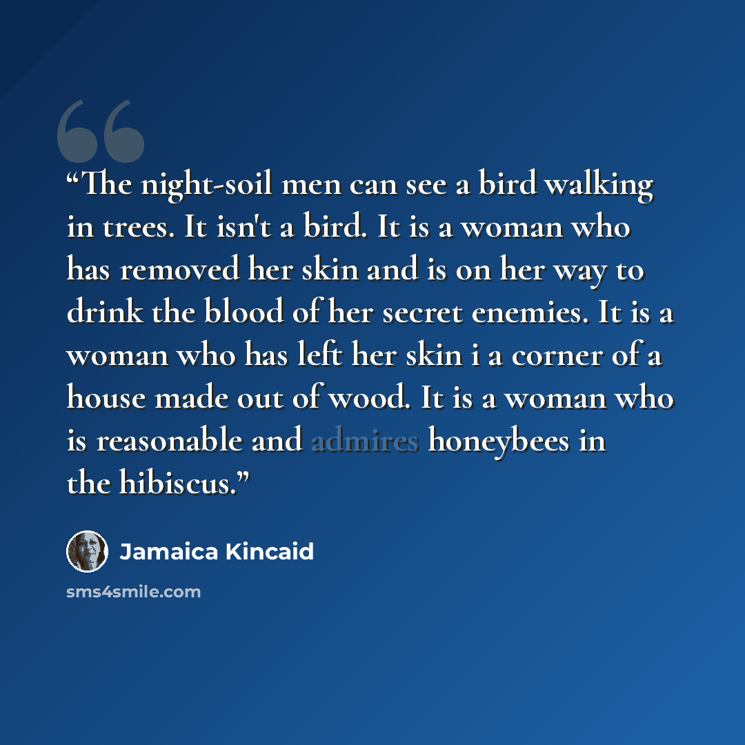 “The night-soil men can see a bird walking in trees. It isn't a bird. It is a woman who has removed her skin and is on her way to drink the blood of her secret enemies. It is a woman who has left her skin i a corner of a house made out of wood. It is a woman who is reasonable and admires honeybees…” quote by Jamaica Kincaid