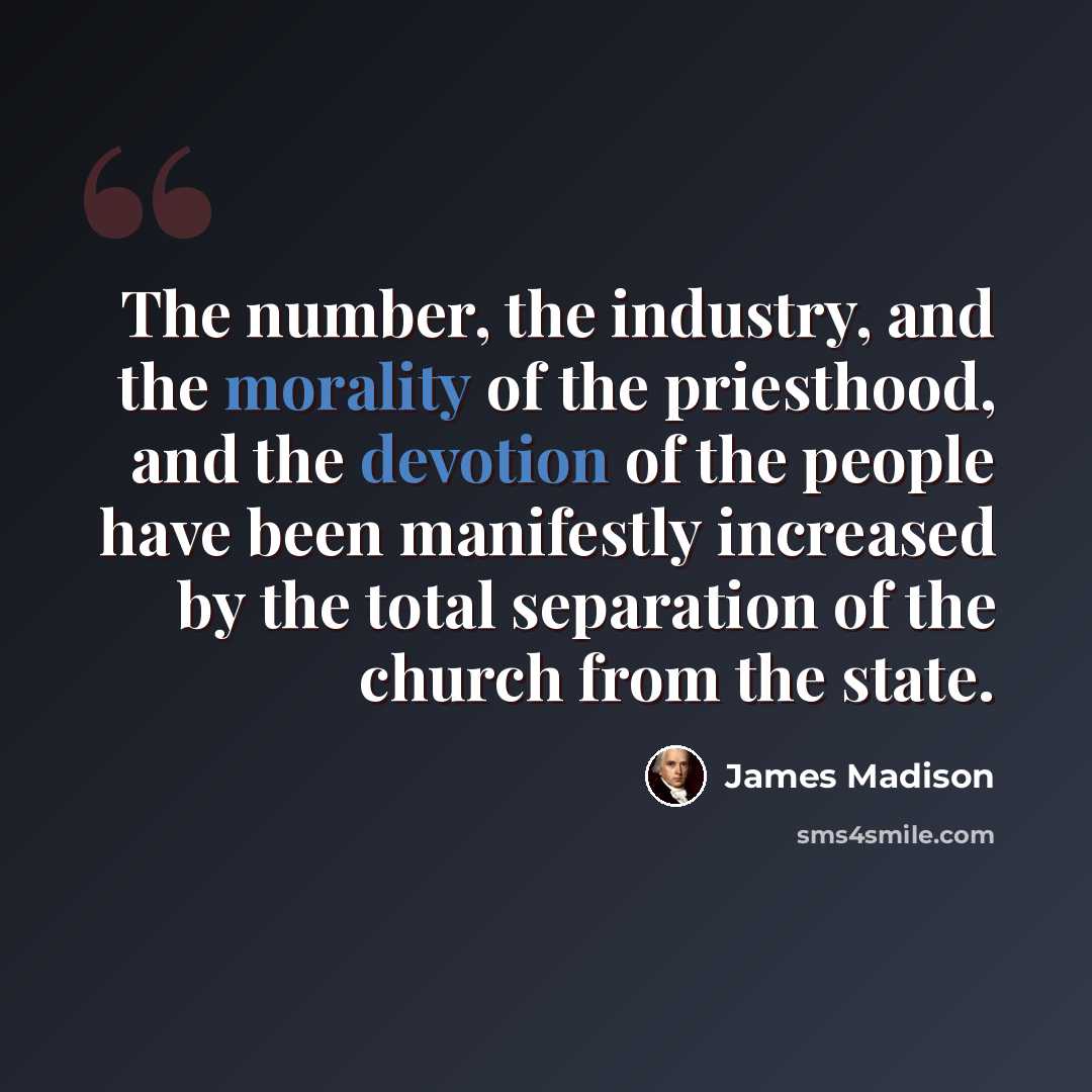 “The number, the industry, and the morality of the priesthood, and the devotion of the people have been manifestly increased by the total separation of the church from the state.” quote by James Madison