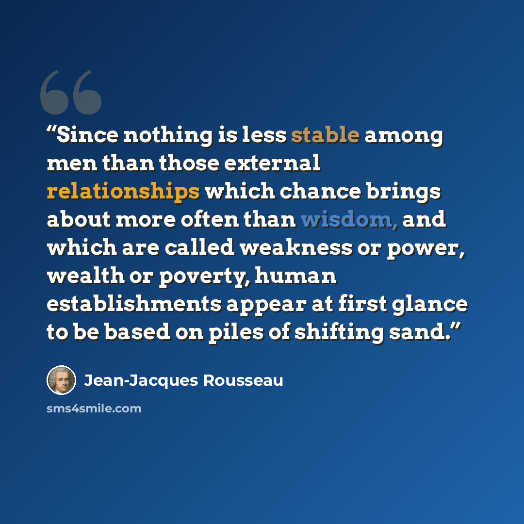 “Since nothing is less stable among men than those external relationships which chance brings about more often than wisdom, and which are called weakness or power, wealth or poverty, human establishments appear at first glance to be based on piles of shifting sand.” quote by Jean-Jacques Rousseau