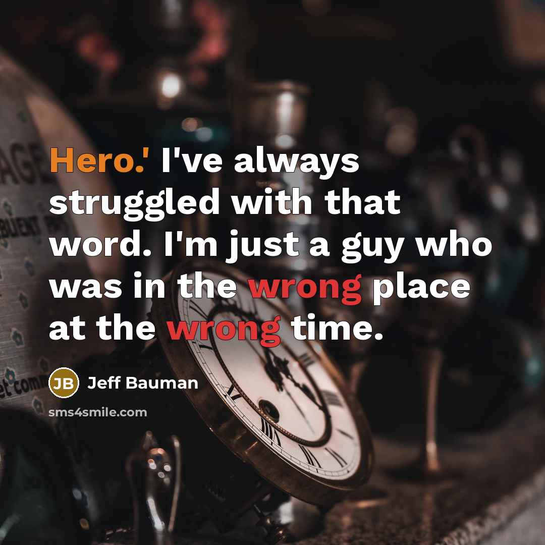 “Hero.' I've always struggled with that word. I'm just a guy who was in the wrong place at the wrong time.” quote by Jeff Bauman