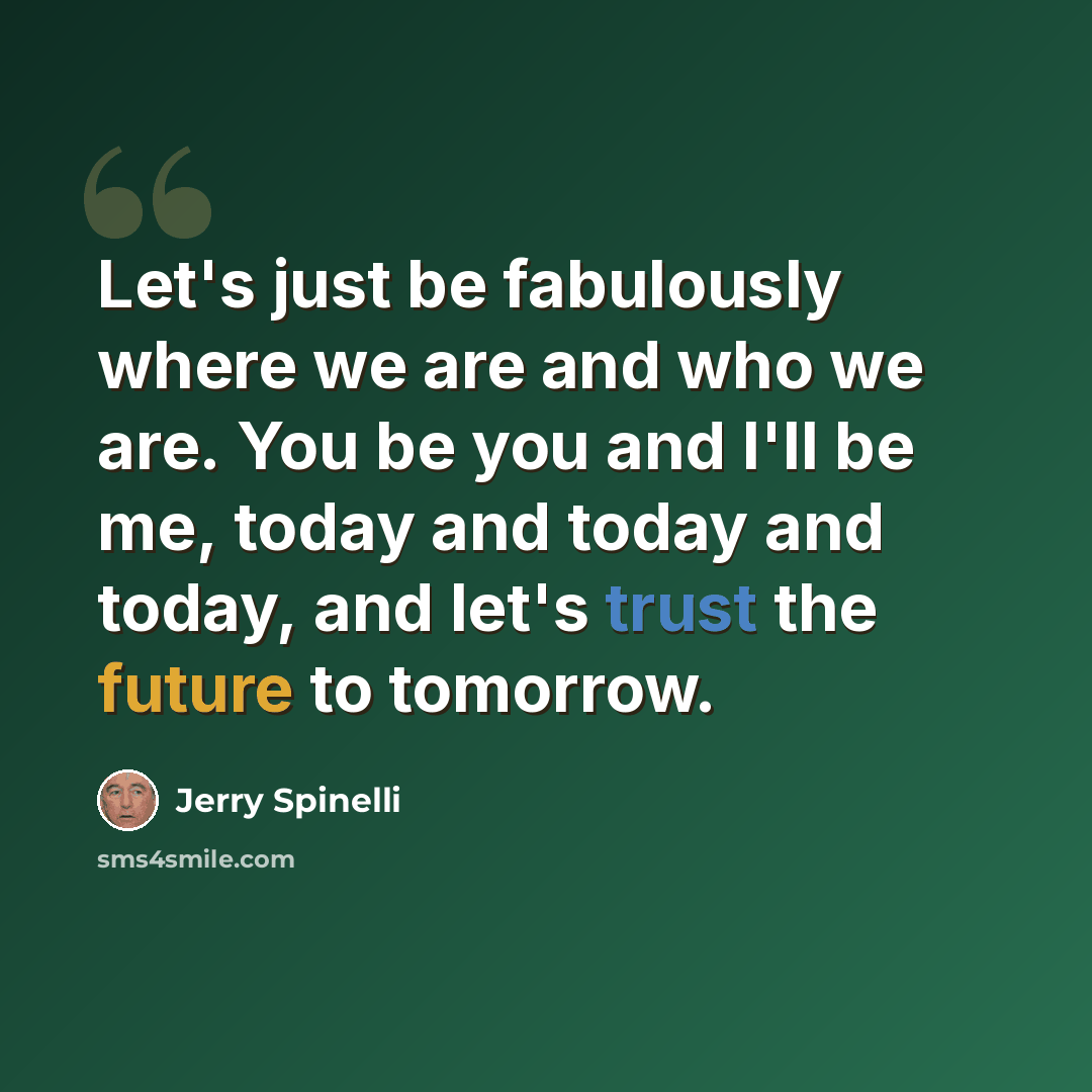 “Let's just be fabulously where we are and who we are. You be you and I'll be me, today and today and today, and let's trust the future to tomorrow.” quote by Jerry Spinelli