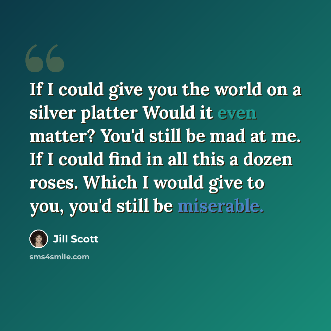 “If I could give you the world on a silver platter Would it even matter? You'd still be mad at me. If I could find in all this a dozen roses. Which I would give to you, you'd still be miserable.” quote by Jill Scott