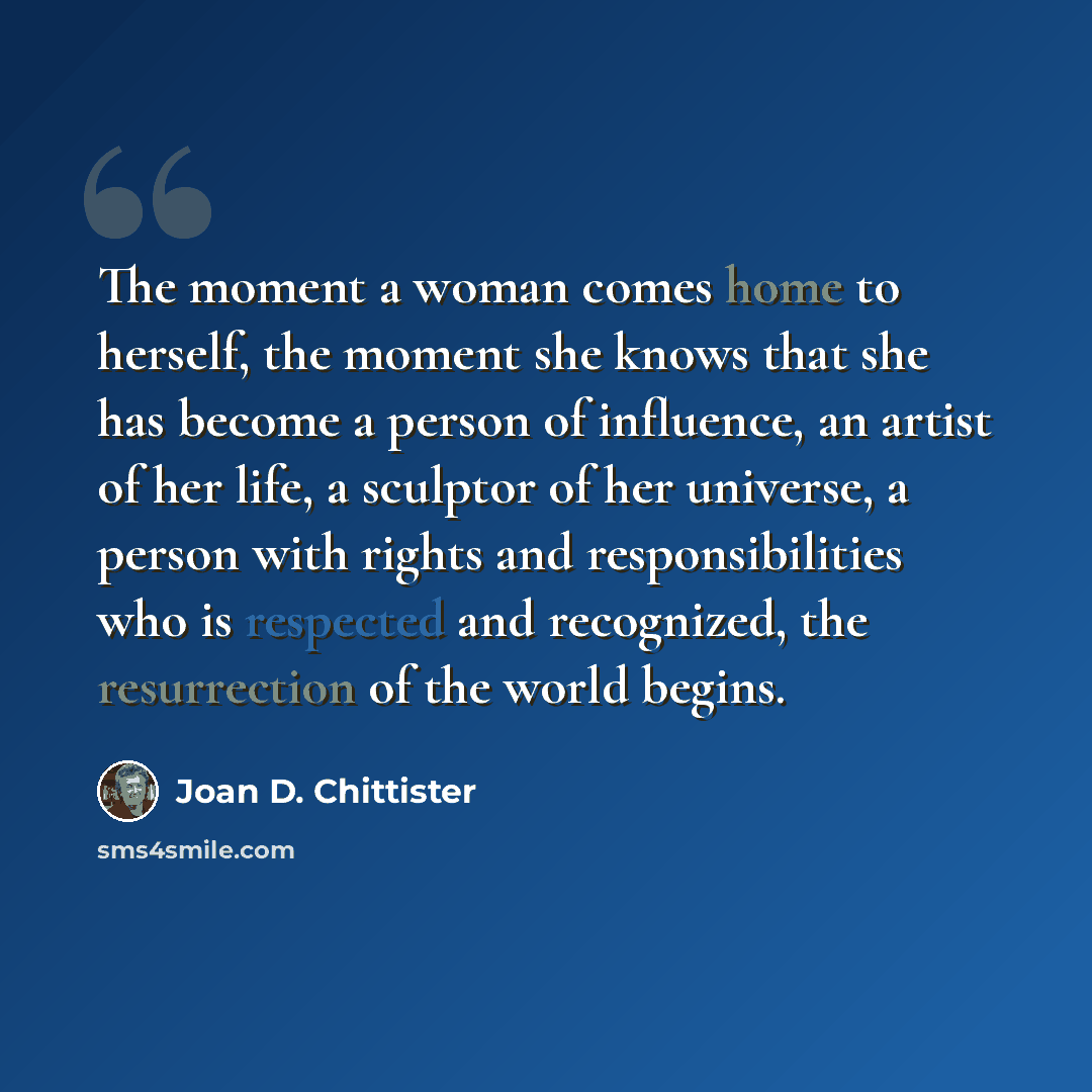 “The moment a woman comes home to herself, the moment she knows that she has become a person of influence, an artist of her life, a sculptor of her universe, a person with rights and responsibilities who is respected and recognized, the resurrection of the world begins.” quote by Joan D. Chittister