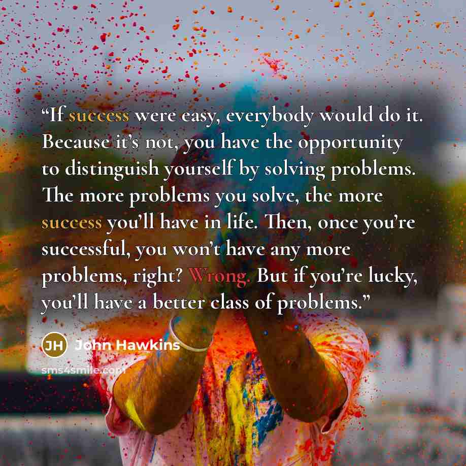 “If success were easy, everybody would do it. Because it’s not, you have the opportunity to distinguish yourself by solving problems. The more problems you solve, the more success you’ll have in life. Then, once you’re successful, you won’t have any more problems, right? Wrong. But if you’re lucky…” quote by John Hawkins