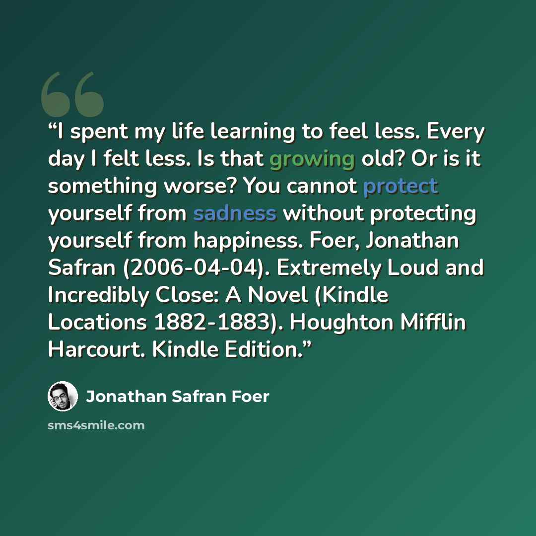 “I spent my life learning to feel less. Every day I felt less. Is that growing old? Or is it something worse? You cannot protect yourself from sadness without protecting yourself from happiness. Foer, Jonathan Safran (2006-04-04). Extremely Loud and Incredibly Close: A Novel (Kindle Locations…” quote by Jonathan Safran Foer