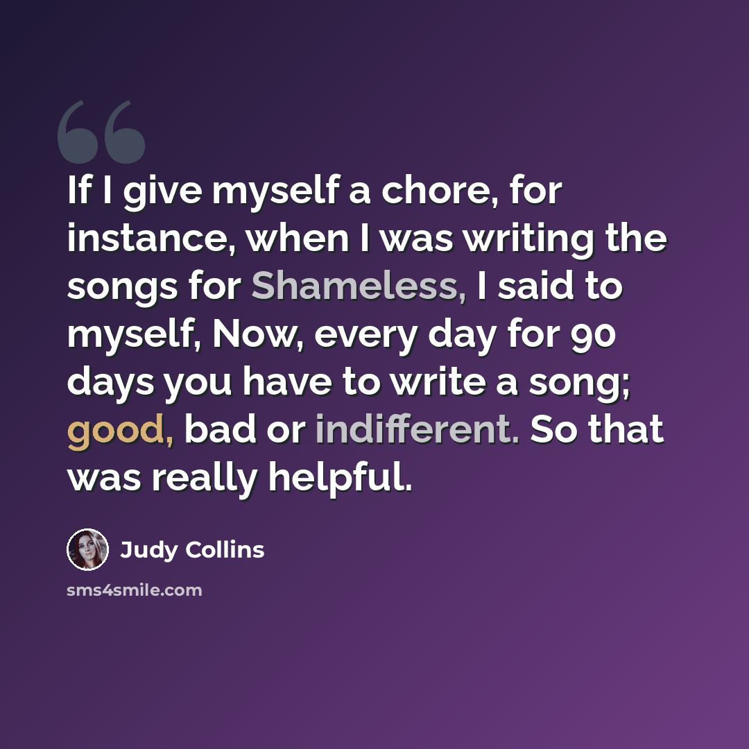 “If I give myself a chore, for instance, when I was writing the songs for Shameless, I said to myself, Now, every day for 90 days you have to write a song; good, bad or indifferent. So that was really helpful.” quote by Judy Collins