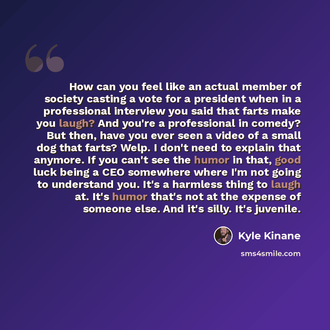 “How can you feel like an actual member of society casting a vote for a president when in a professional interview you said that farts make you laugh? And you're a professional in comedy? But then, have you ever seen a video of a small dog that farts? Welp. I don't need to explain that anymore. If…” quote by Kyle Kinane