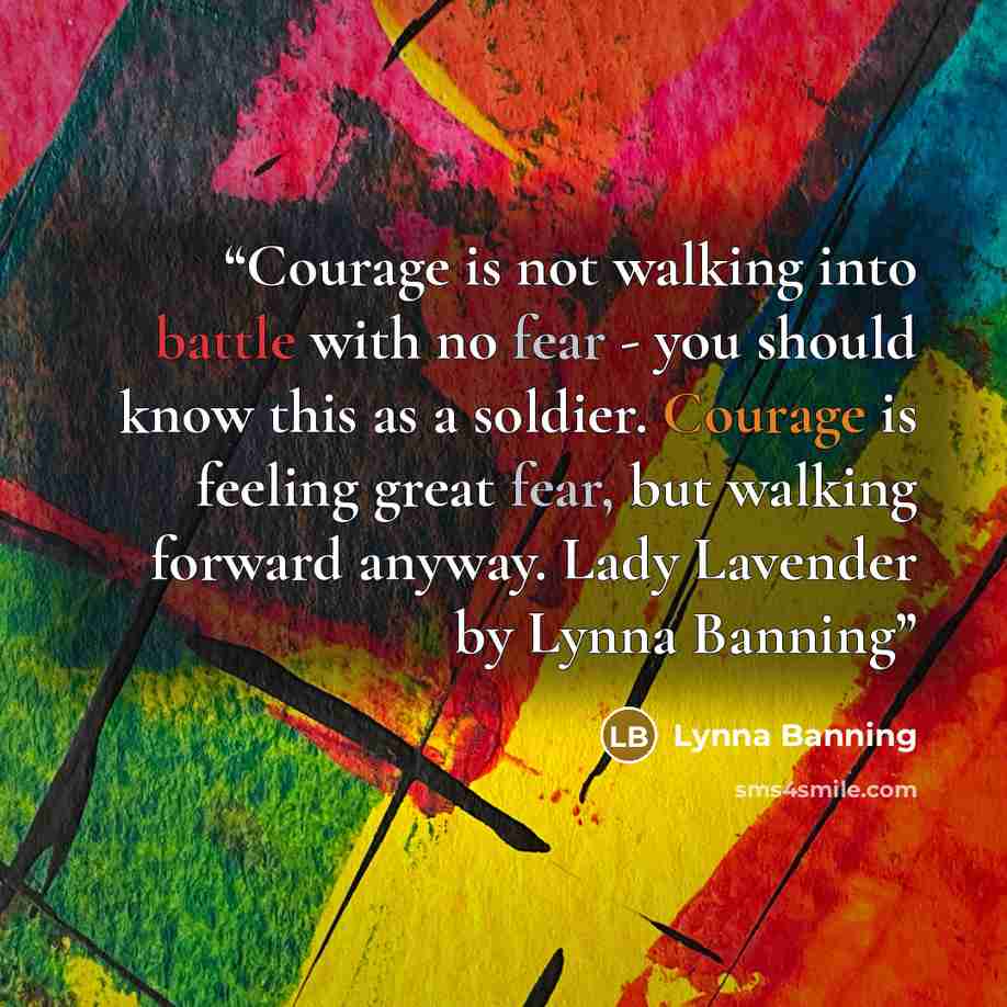 “Courage is not walking into battle with no fear - you should know this as a soldier. Courage is feeling great fear, but walking forward anyway. Lady Lavender by Lynna Banning” quote by Lynna Banning