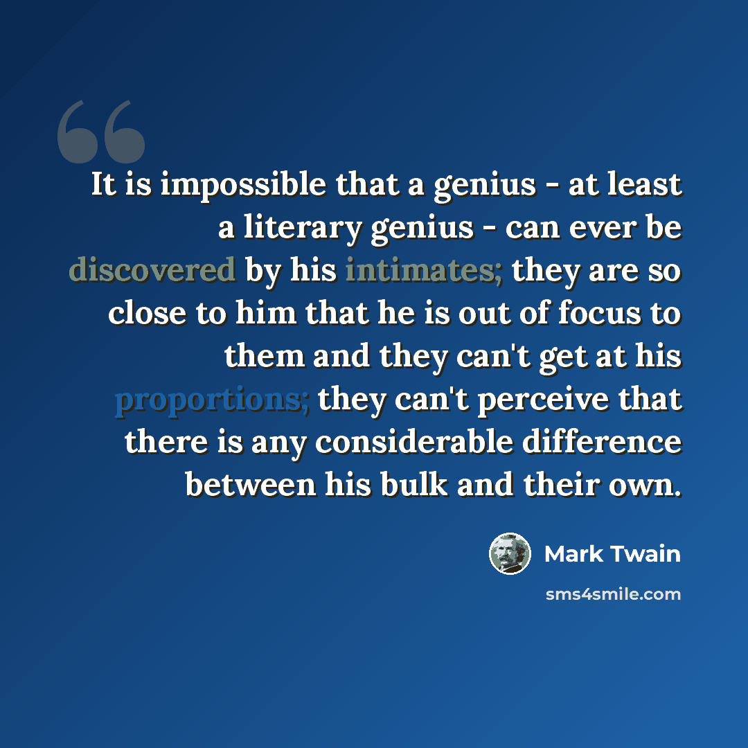 “It is impossible that a genius - at least a literary genius - can ever be discovered by his intimates; they are so close to him that he is out of focus to them and they can't get at his proportions; they can't perceive that there is any considerable difference between his bulk and their own.” quote by Mark Twain