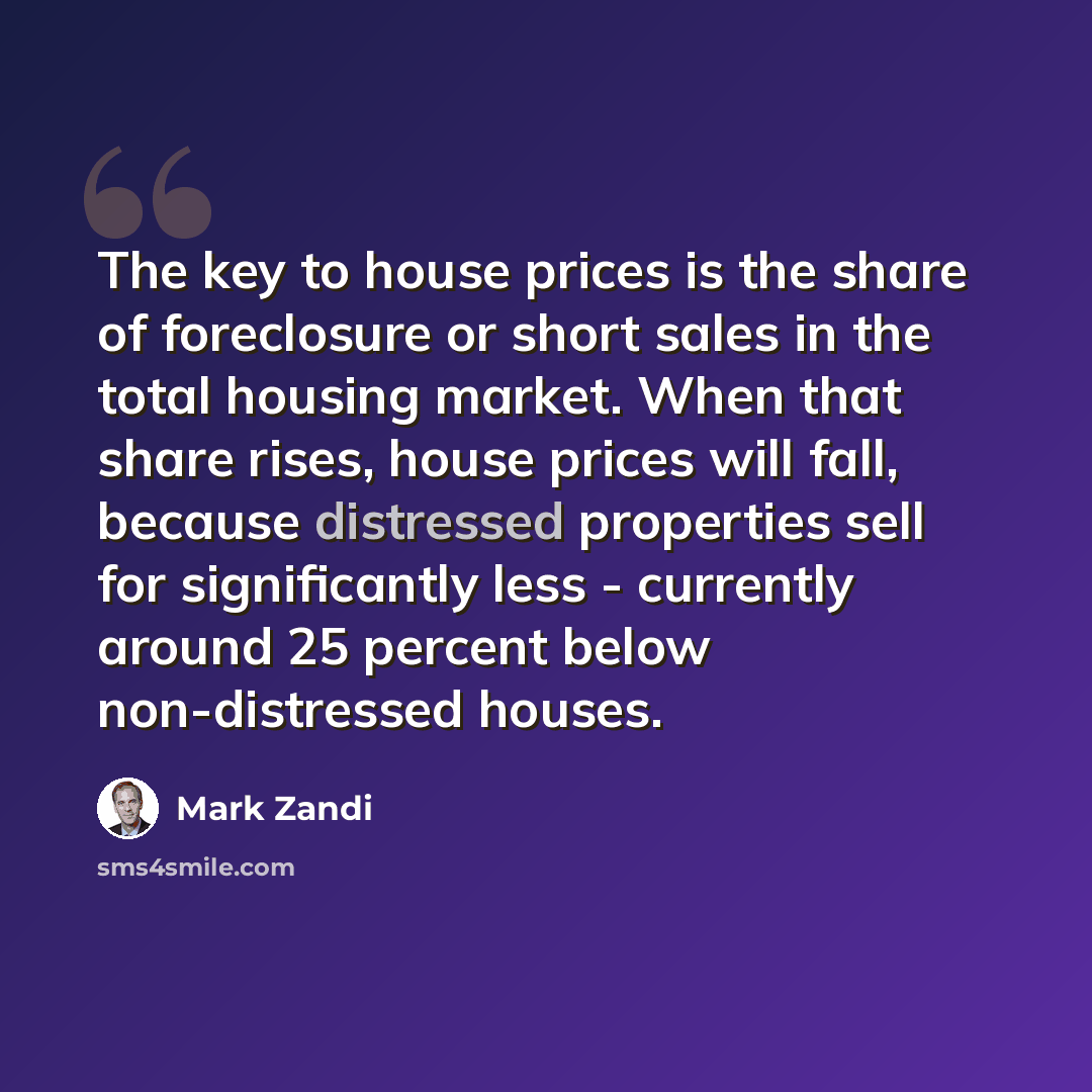 “The key to house prices is the share of foreclosure or short sales in the total housing market. When that share rises, house prices will fall, because distressed properties sell for significantly less - currently around 25 percent below non-distressed houses.” quote by Mark Zandi