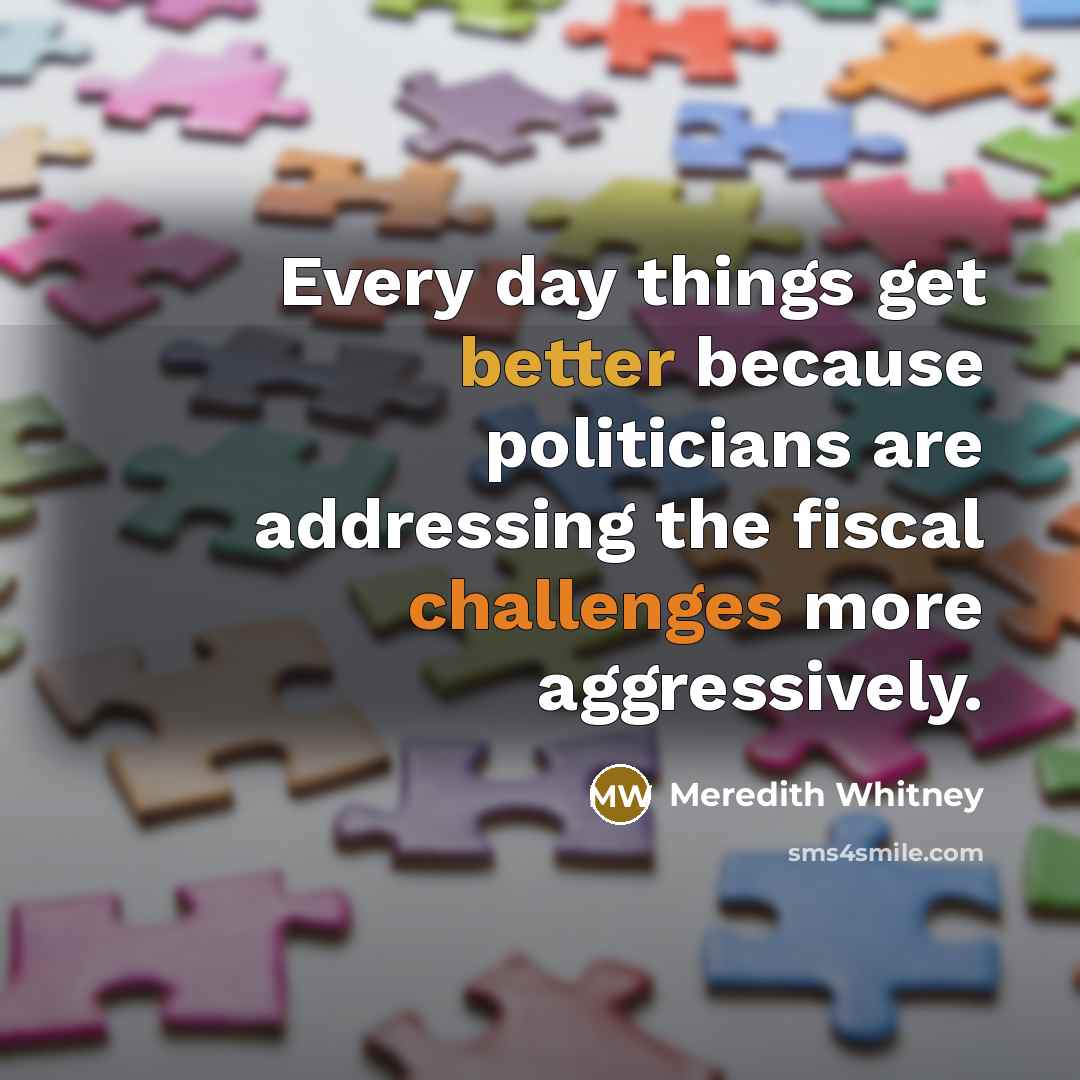 “Every day things get better because politicians are addressing the fiscal challenges more aggressively.” quote by Meredith Whitney