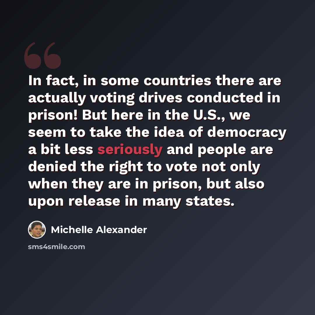 “In fact, in some countries there are actually voting drives conducted in prison! But here in the U.S., we seem to take the idea of democracy a bit less seriously and people are denied the right to vote not only when they are in prison, but also upon release in many states.” quote by Michelle Alexander