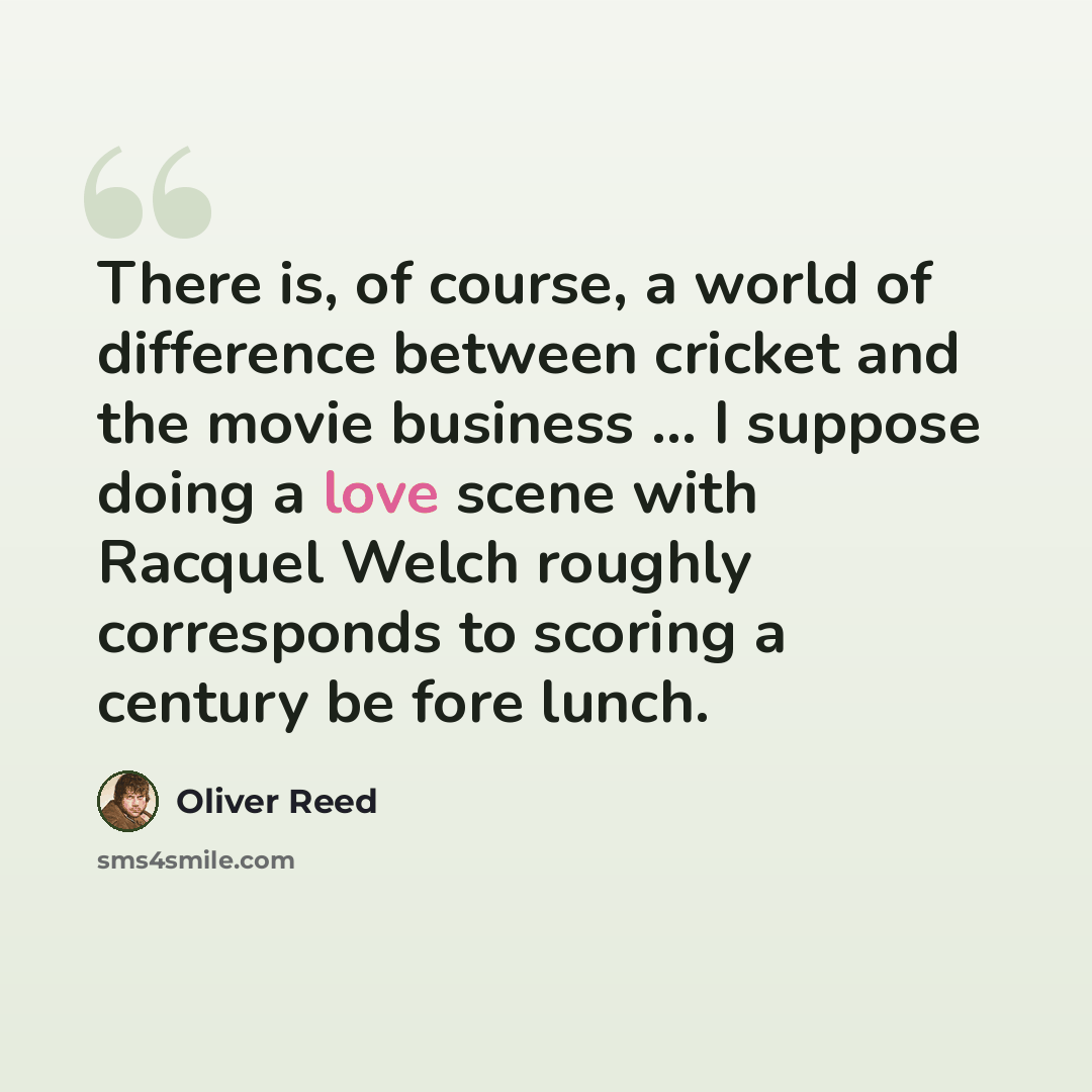 “There is, of course, a world of difference between cricket and the movie business ... I suppose doing a love scene with Racquel Welch roughly corresponds to scoring a century be fore lunch.” quote by Oliver Reed
