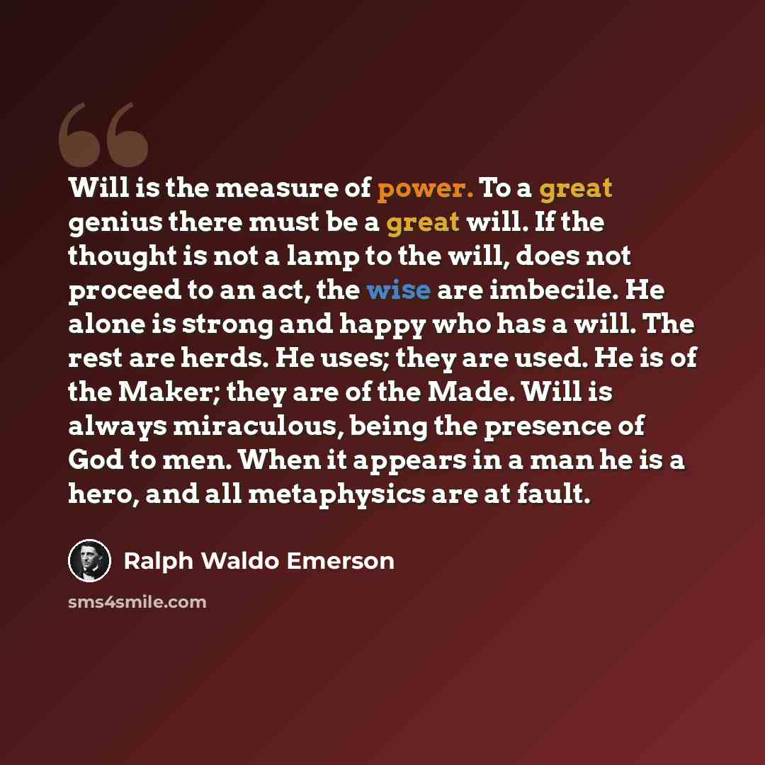 “Will is the measure of power. To a great genius there must be a great will. If the thought is not a lamp to the will, does not proceed to an act, the wise are imbecile. He alone is strong and happy who has a will. The rest are herds. He uses; they are used. He is of the Maker; they are of the…” quote by Ralph Waldo Emerson
