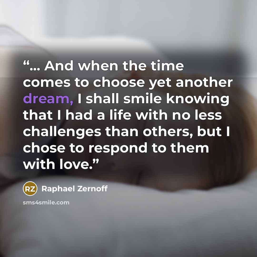 “... And when the time comes to choose yet another dream, I shall smile knowing that I had a life with no less challenges than others, but I chose to respond to them with love.” quote by Raphael Zernoff