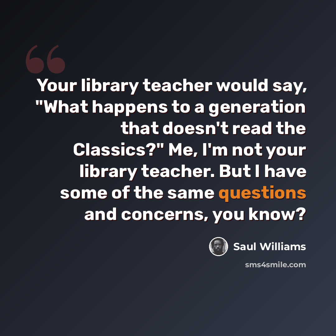 “Your library teacher would say, "What happens to a generation that doesn't read the Classics?" Me, I'm not your library teacher. But I have some of the same questions and concerns, you know?” quote by Saul Williams