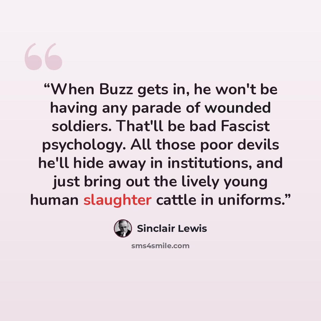 “When Buzz gets in, he won't be having any parade of wounded soldiers. That'll be bad Fascist psychology. All those poor devils he'll hide away in institutions, and just bring out the lively young human slaughter cattle in uniforms.” quote by Sinclair Lewis