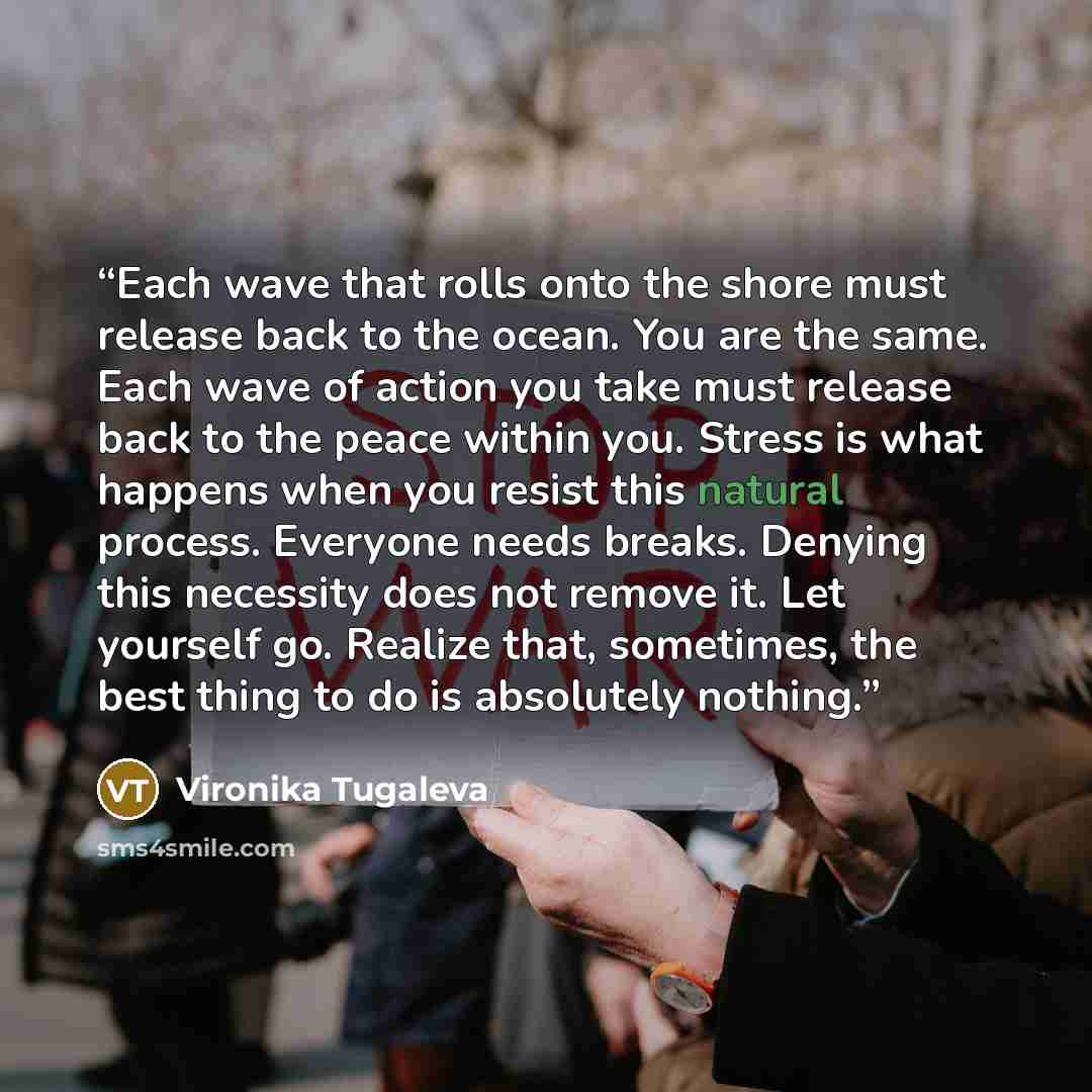 “Each wave that rolls onto the shore must release back to the ocean. You are the same. Each wave of action you take must release back to the peace within you. Stress is what happens when you resist this natural process. Everyone needs breaks. Denying this necessity does not remove it. Let yourself…” quote by Vironika Tugaleva