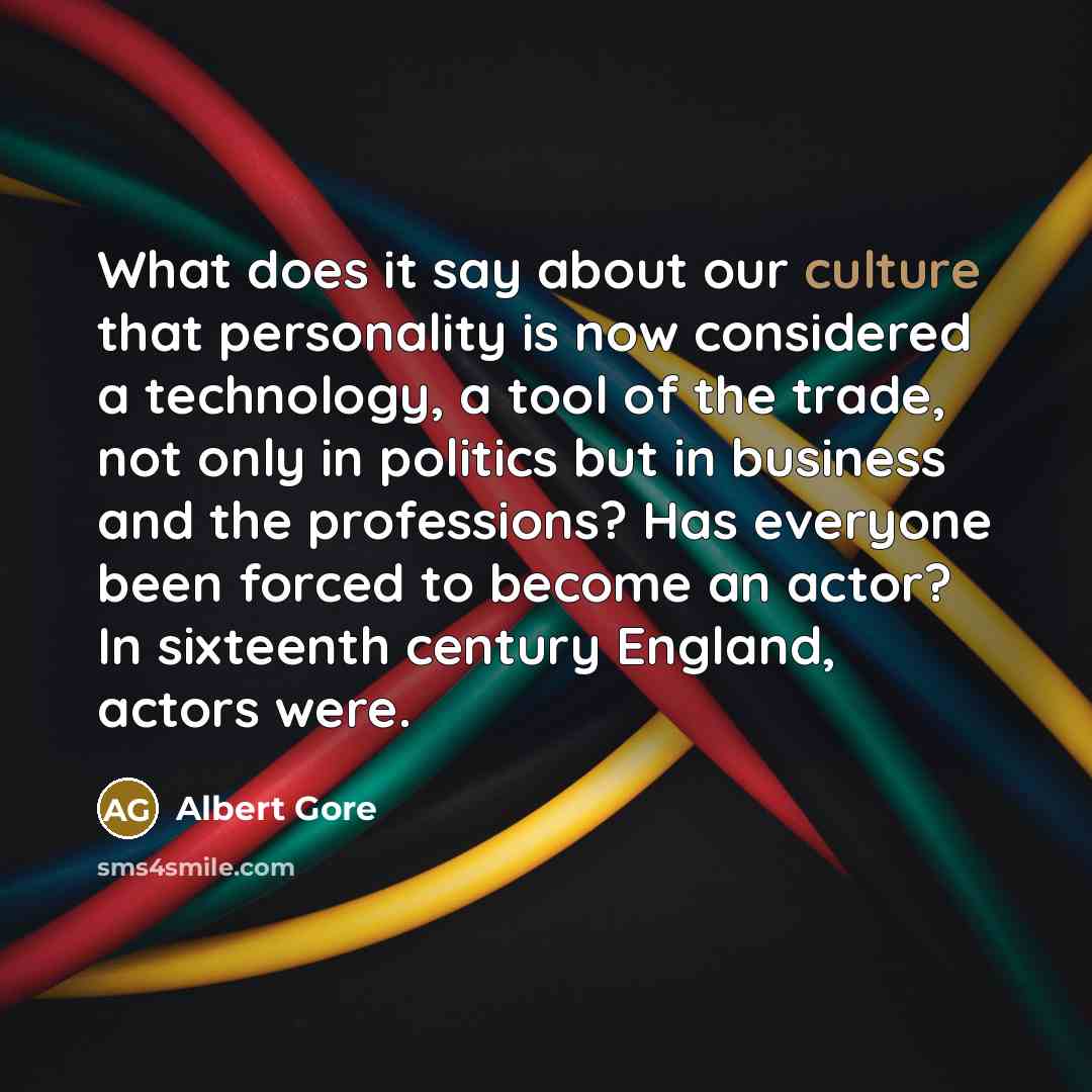 “What does it say about our culture that personality is now considered a technology, a tool of the trade, not only in politics but in business and the professions? Has everyone been forced to become an actor? In sixteenth century England, actors were.” quote by Albert Gore
