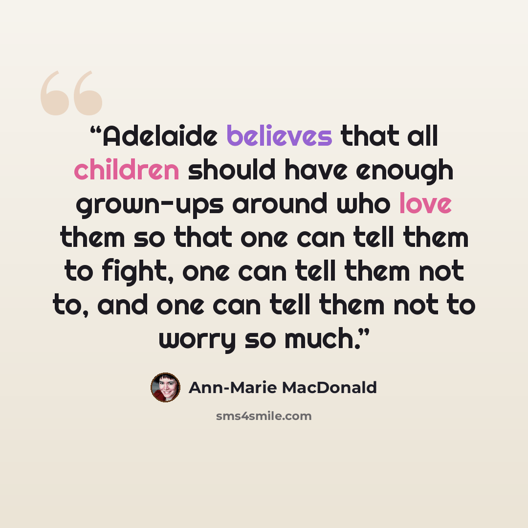 “Adelaide believes that all children should have enough grown-ups around who love them so that one can tell them to fight, one can tell them not to, and one can tell them not to worry so much.” quote by Ann-Marie MacDonald