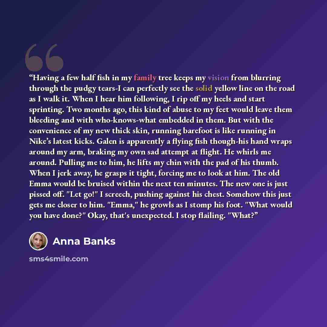 “Having a few half fish in my family tree keeps my vision from blurring through the pudgy tears-I can perfectly see the solid yellow line on the road as I walk it. When I hear him following, I rip off my heels and start sprinting. Two months ago, this kind of abuse to my feet would leave them…” quote by Anna Banks