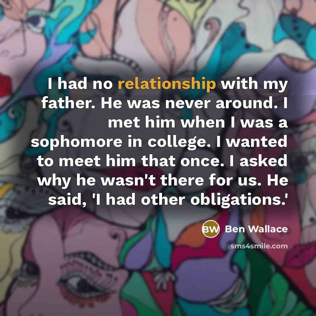 “I had no relationship with my father. He was never around. I met him when I was a sophomore in college. I wanted to meet him that once. I asked why he wasn't there for us. He said, 'I had other obligations.'” quote by Ben Wallace