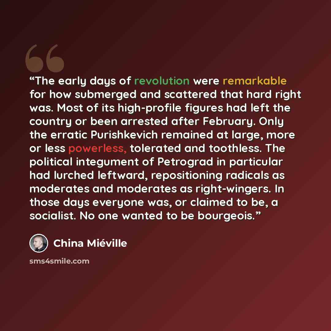 “The early days of revolution were remarkable for how submerged and scattered that hard right was. Most of its high-profile figures had left the country or been arrested after February. Only the erratic Purishkevich remained at large, more or less powerless, tolerated and toothless. The political…” quote by China Miéville