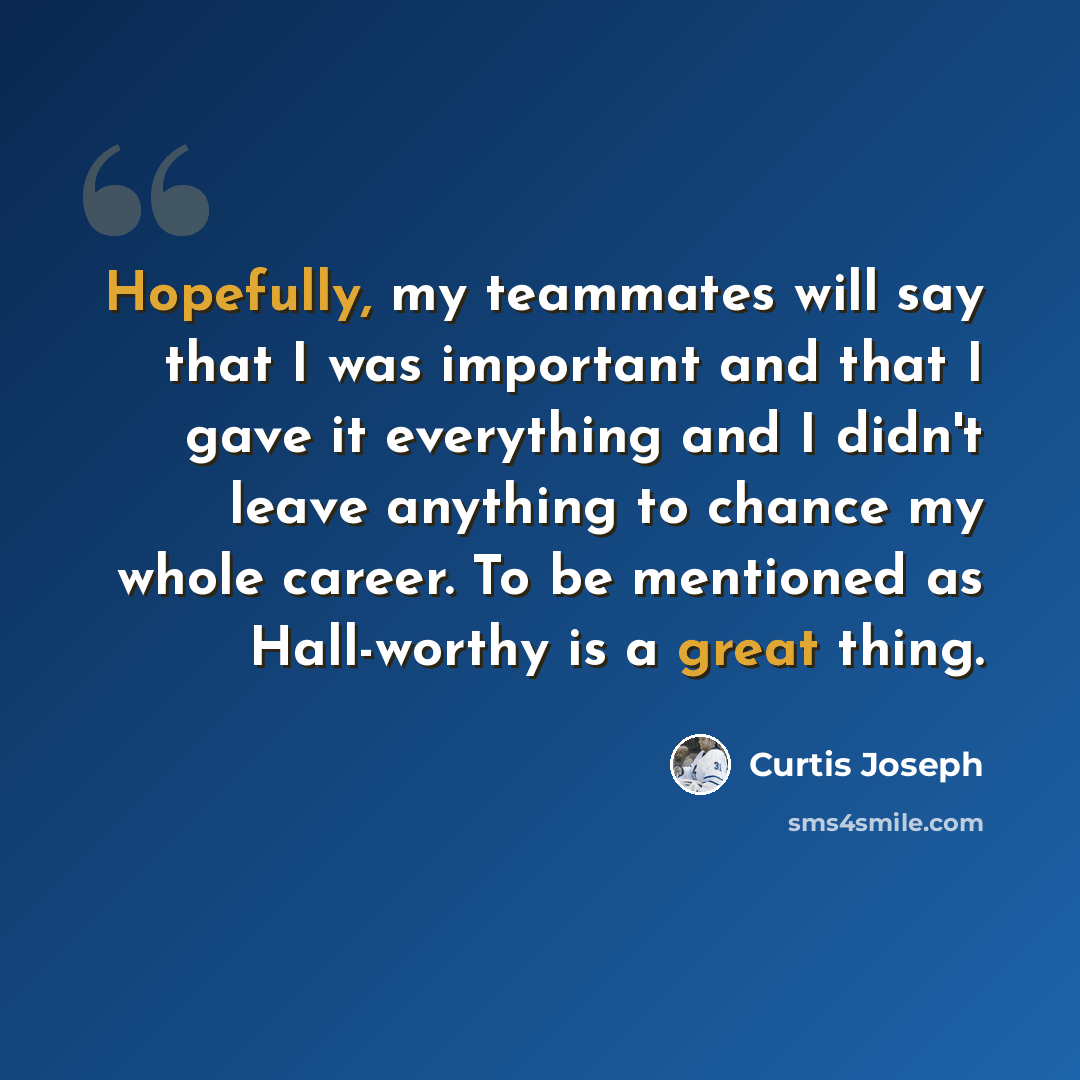 “Hopefully, my teammates will say that I was important and that I gave it everything and I didn't leave anything to chance my whole career. To be mentioned as Hall-worthy is a great thing.” quote by Curtis Joseph