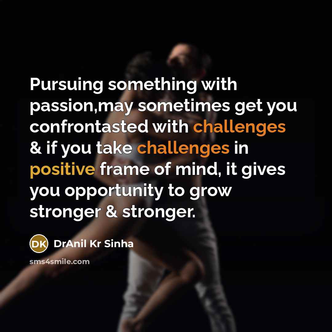 “Pursuing something with passion,may sometimes get you confrontasted with challenges & if you take challenges in positive frame of mind, it gives you opportunity to grow stronger & stronger.” quote by DrAnil Kr Sinha